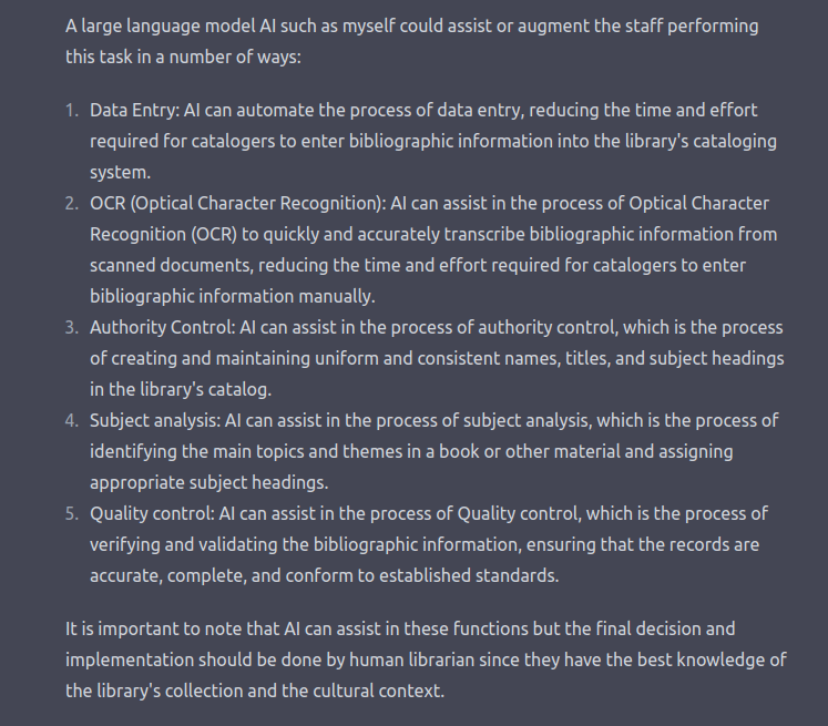 Screenshot of a ChatGPT response about cataloging. Transcript follows. A large language model Al such as myself could assist or augment the staff performing this task in a number of ways: 1. Data Entry: Al can automate the process of data entry, reducing the time and effort required for catalogers to enter bibliographic information into the library's cataloging system. 2. OCR (Optical Character Recognition): Al can assist in the process of Optical Character Recognition (OCR) to quickly and accurately transcribe bibliographic information from scanned documents, reducing the time and effort required for catalogers to enter bibliographic information manually. 3. Authority Control: Al can assist in the process of authority control, which is the process of creating and maintaining uniform and consistent names, titles, and subject headings in the library's catalog. 4. Subject analysis: Al can assist in the process of subject analysis, which is the process of identifying the main topics and themes in a book or other material and assigning appropriate subject headings. 5. Quality control: Al can assist in the process of Quality control, which is the process of verifying and validating the bibliographic information, ensuring that the records are accurate, complete, and conform to established standards. It is important to note that Al can assist in these functions but the final decision and implementation should be done by human librarian since they have the best knowledge of the library's collection and the cultural context.
