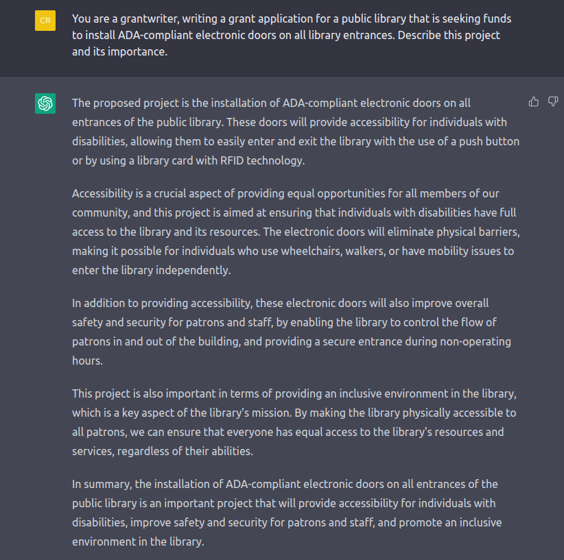 Screenshot of a ChatGPT response about grantwriting. Transcript follows. QUESTION: You are a grantwriter, writing a grant application for a public library that is seeking funds to install ADA compliant electronic doors on all library entrances. Describe this project and its importance. ANSWER: The proposed project is the installation of ADA-compliant electronic doors on all entrances of the public library. These doors will provide accessibility for individuals with disabilities, allowing them to easily enter and exit the library with the use of a push button or by using a library card with RFID technology. Accessibility is a crucial aspect of providing equal opportunities for all members of our community, and this project is aimed at ensuring that individuals with disabilities have full access to the library and its resources. The electronic doors will eliminate physical barriers, making it possible for individuals who use wheelchairs, walkers, or have mobility issues to enter the library independently. In addition to providing accessibility, these electronic doors will also improve overall safety and security for patrons and staff, by enabling the library to control the flow of patrons in and out of the building, and providing a secure entrance during non-operating hours. This project is also important in terms of providing an inclusive environment in the library, which is a key aspect of the library's mission. By making the library physically accessible to all patrons, we can ensure that everyone has equal access to the library's resources and services, regardless of their abilities. # In summary, the installation of ADA-compliant electronic doors on all entrances of the public library is an important project that will provide accessibility for individuals with disabilities, improve safety and security for patrons and staff, and promote an inclusive environment in the library.