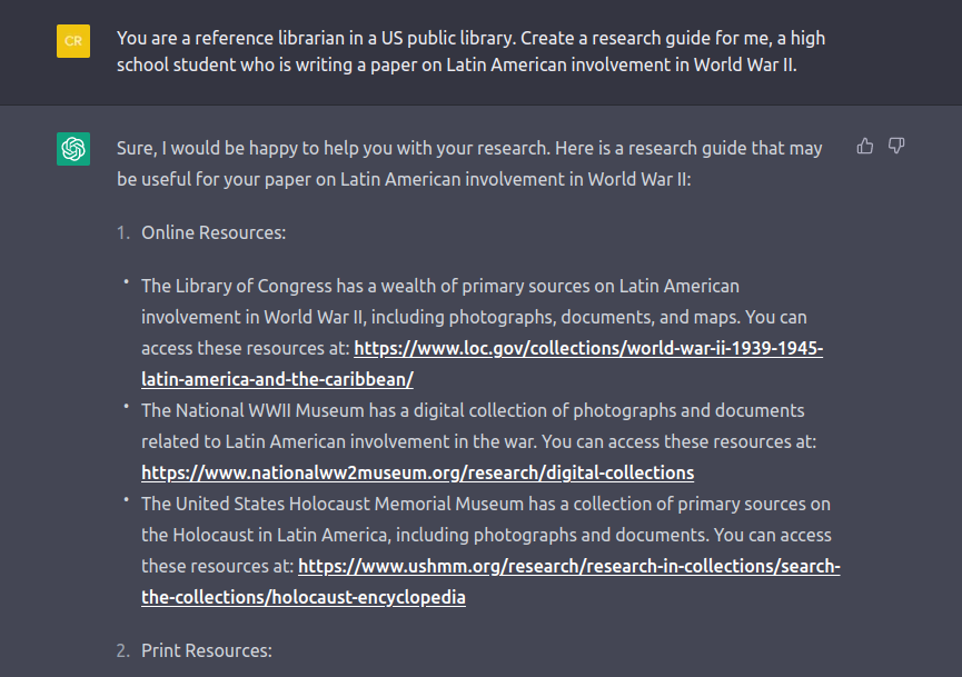 Screenshot of a ChatGPT response about research. Transcript follows. QUESTION: You are a reference librarian in a US public library. Create a research guide for me, a high school student who is writing a paper on Latin American involvement in World War II. ANSWER: Sure, I would be happy to help you with your research. Here is a research guide that may be useful for your paper on Latin American involvement in World War II: A 1. Online Resources: * The Library of Congress has a wealth of primary sources on Latin American involvement in World War II, including photographs, documents, and maps. You can access these resources at:  LINK OMITTED The National WWII Museum has a digital collection of photographs and documents related to Latin American involvement in the war. You can access these resources at: LINK OMITTED The United States Holocaust Memorial Museum has a collection of primary sources on the Holocaust in Latin America, including photographs and documents. You can access these resources at: LINK OMITTED 2. Print Resources: