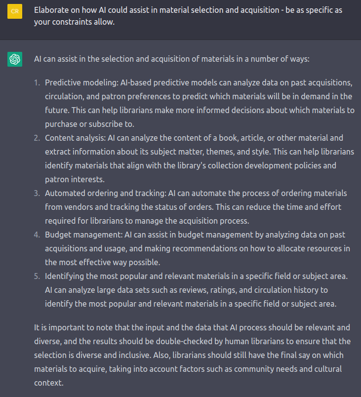 Screenshot of a chatGPT response about collection development. Transcript follows. 1. Predictive modeling: Al-based predictive models can analyze data on past acquisitions,circulation, and patron preferences to predict which materials will be in demand in thefuture. This can help librarians make more informed decisions about which materials topurchase or subscribe to.2. Content analysis: Al can analyze the content of a book, article, or other material andextract information about its subject matter, themes, and style. This can help librariansidentify materials that align with the library's collection development policies andpatron interests.3. Automated ordering and tracking: Al can automate the process of ordering materialsfrom vendors and tracking the status of orders. This can reduce the time and effortrequired for librarians to manage the acquisition process.4. Budget management: Al can assist in budget management by analyzing data on pastacquisitions and usage, and making recommendations on how to allocate resources inthe most effective way possible.5. Identifying the most popular and relevant materials in a specific field or subject area.Al can analyze large data sets such as reviews, ratings, and circulation history toidentify the most popular and relevant materials in a specific field or subject area.It is important to note that the input and the data that Al process should be relevant anddiverse, and the results should be double-checked by human librarians to ensure that theselection is diverse and inclusive. Also, librarians should still have the final say on whichmaterials to acquire, taking into account factors such as community needs and cultural